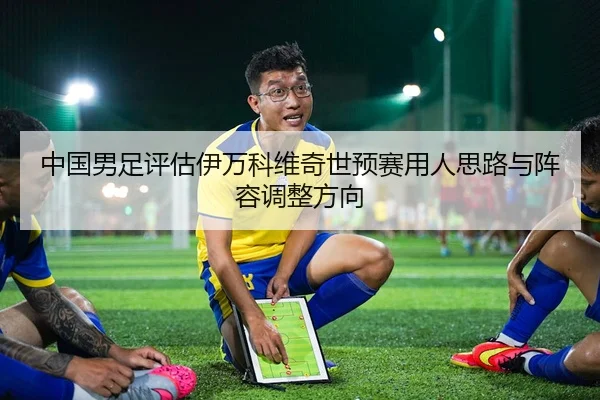中国男足评估伊万科维奇世预赛用人思路与阵容调整方向