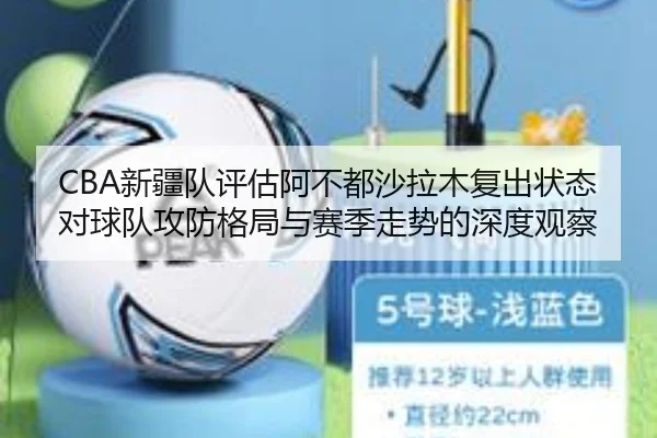 CBA新疆队评估阿不都沙拉木复出状态对球队攻防格局与赛季走势的深度观察