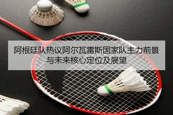 阿根廷队热议阿尔瓦雷斯国家队主力前景与未来核心定位及展望