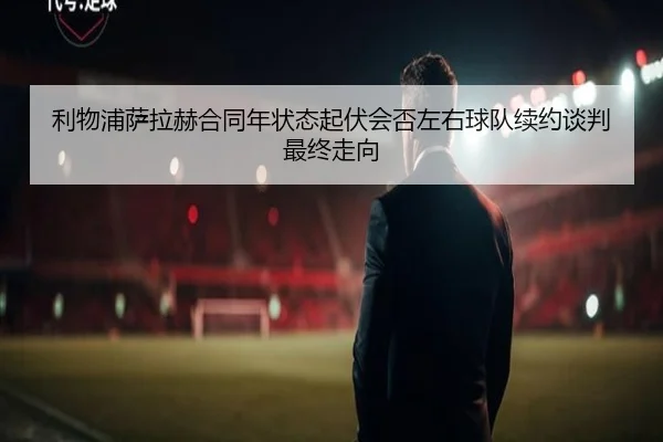 利物浦萨拉赫合同年状态起伏会否左右球队续约谈判最终走向