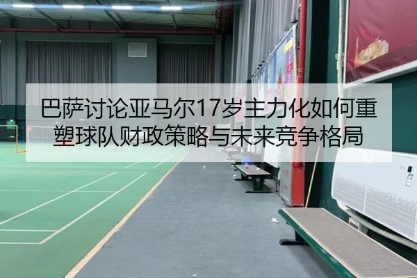 巴萨讨论亚马尔17岁主力化如何重塑球队财政策略与未来竞争格局